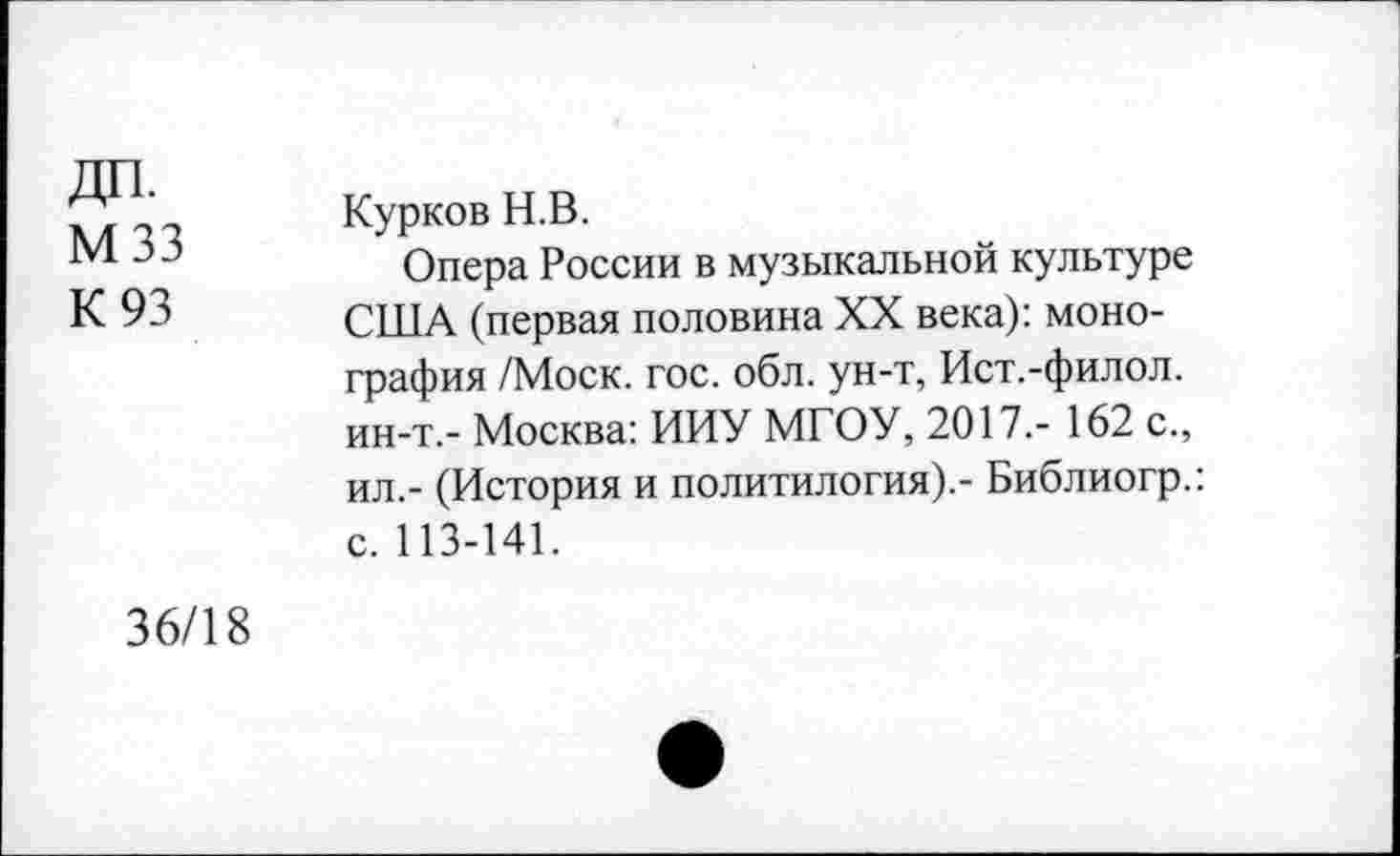 ﻿мзз
К 93
Курков Н.В.
Опера России в музыкальной культуре США (первая половина XX века): монография /Моск. гос. обл. ун-т, Ист.-филол. ин-т.- Москва: ИИУ МГОУ, 2017,- 162 с., ил.- (История и политология).- Библиогр.: с. 113-141.
36/18